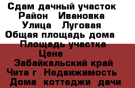Сдам дачный участок › Район ­ Ивановка › Улица ­ Луговая › Общая площадь дома ­ 52 › Площадь участка ­ 10 › Цена ­ 4 000 - Забайкальский край, Чита г. Недвижимость » Дома, коттеджи, дачи аренда   
